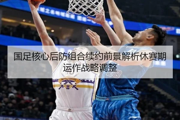 国足核心后防组合续约前景解析休赛期运作战略调整
